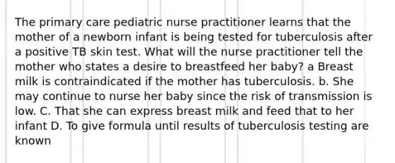 The primary care pediatric nurse practitioner learns that the mother of a newborn infant is being tested for tuberculosis after a positive TB skin test. What will the nurse practitioner tell the mother who states a desire to breastfeed her baby? a Breast milk is contraindicated if the mother has tuberculosis. b. She may continue to nurse her baby since the risk of transmission is low. C. That she can express breast milk and feed that to her infant D. To give formula until results of tuberculosis testing are known