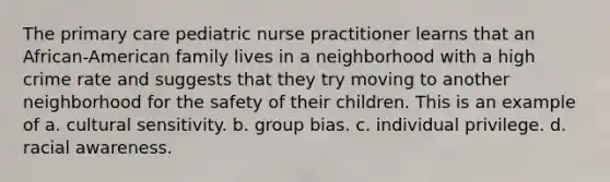 The primary care pediatric nurse practitioner learns that an African-American family lives in a neighborhood with a high crime rate and suggests that they try moving to another neighborhood for the safety of their children. This is an example of a. cultural sensitivity. b. group bias. c. individual privilege. d. racial awareness.