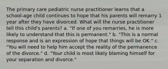 The primary care pediatric nurse practitioner learns that a school-age child continues to hope that his parents will remarry 1 year after they have divorced. What will the nurse practitioner tell this child's parents? a. "If one of you remarries, he is more likely to understand that this is permanent." b. "This is a normal response and is an expression of hope that things will be OK." c. "You will need to help him accept the reality of the permanence of the divorce." d. "Your child is most likely blaming himself for your separation and divorce."