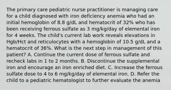 The primary care pediatric nurse practitioner is managing care for a child diagnosed with iron deficiency anemia who had an initial hemoglobin of 8.8 g/dL and hematocrit of 32% who has been receiving ferrous sulfate as 3 mg/kg/day of elemental iron for 4 weeks. The child's current lab work reveals elevations in Hgb/Hct and reticulocytes with a hemoglobin of 10.5 g/dL and a hematocrit of 36%. What is the next step in management of this patient? A. Continue the current dose of ferrous sulfate and recheck labs in 1 to 2 months. B. Discontinue the supplemental iron and encourage an iron enriched diet. C. Increase the ferrous sulfate dose to 4 to 6 mg/kg/day of elemental iron. D. Refer the child to a pediatric hematologist to further evaluate the anemia