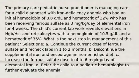 The primary care pediatric nurse practitioner is managing care for a child diagnosed with iron-deficiency anemia who had an initial hemoglobin of 8.8 g/dL and hematocrit of 32% who has been receiving ferrous sulfate as 3 mg/kg/day of elemental iron for 4 weeks. The child's current lab work reveals elevations in Hgb/Hct and reticulocytes with a hemoglobin of 10.5 g/dL and a hematocrit of 36%. What is the next step in management of this patient? Select one: a. Continue the current dose of ferrous sulfate and recheck labs in 1 to 2 months. b. Discontinue the supplemental iron and encourage an iron-enriched diet. c. Increase the ferrous sulfate dose to 4 to 6 mg/kg/day of elemental iron. d. Refer the child to a pediatric hematologist to further evaluate the anemia.