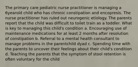 The primary care pediatric nurse practitioner is managing a 6yearold child who has chronic constipation and encopresis. The nurse practitioner has ruled out neurogenic etiology. The parents report that the child was difficult to toilet train as a toddler. What is key to managing this child's condition a. Encouraging use of maintenance medications for at least 2 months after resolution of constipation b. Referral to a mental health consultant to manage problems in the parentchild dyad c. Spending time with the parents to uncover their feelings about their child's condition d. Teaching the parents that the symptom of stool retention is often voluntary for the child