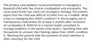 The primary care pediatric nurse practitioner is managing a 6yearold child who has chronic constipation and encopresis. The nurse practitioner has ruled out neurogenic etiology. The parents report that the child was difficult to toilet train as a toddler. What is key to managing this child's condition? A. Encouraging use of maintenance medications for at least 2 months after resolution of constipation B. Referral to a mental health consultant to manage problems in the parent-child dyad C. Spending time with the parents to uncover their feelings about their child's condition D. Teaching the parents that the symptom of stool retention is often voluntary for the child