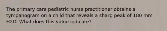 The primary care pediatric nurse practitioner obtains a tympanogram on a child that reveals a sharp peak of 180 mm H2O. What does this value indicate?