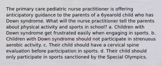 The primary care pediatric nurse practitioner is offering anticipatory guidance to the parents of a 6yearold child who has Down syndrome. What will the nurse practitioner tell the parents about physical activity and sports in school? a. Children with Down syndrome get frustrated easily when engaging in sports. b. Children with Down syndrome should not participate in strenuous aerobic activity. c. Their child should have a cervical spine evaluation before participation in sports. d. Their child should only participate in sports sanctioned by the Special Olympics.