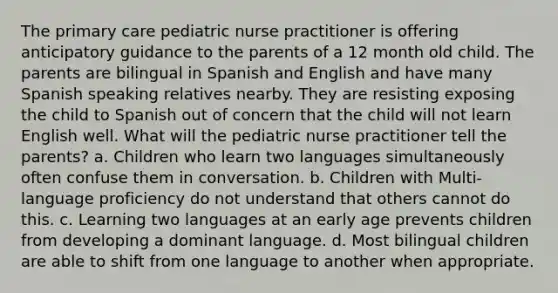 The primary care pediatric nurse practitioner is offering anticipatory guidance to the parents of a 12 month old child. The parents are bilingual in Spanish and English and have many Spanish speaking relatives nearby. They are resisting exposing the child to Spanish out of concern that the child will not learn English well. What will the pediatric nurse practitioner tell the parents? a. Children who learn two languages simultaneously often confuse them in conversation. b. Children with Multi-language proficiency do not understand that others cannot do this. c. Learning two languages at an early age prevents children from developing a dominant language. d. Most bilingual children are able to shift from one language to another when appropriate.