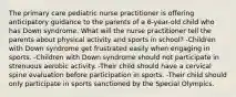 The primary care pediatric nurse practitioner is offering anticipatory guidance to the parents of a 6-year-old child who has Down syndrome. What will the nurse practitioner tell the parents about physical activity and sports in school? -Children with Down syndrome get frustrated easily when engaging in sports. -Children with Down syndrome should not participate in strenuous aerobic activity. -Their child should have a cervical spine evaluation before participation in sports. -Their child should only participate in sports sanctioned by the Special Olympics.