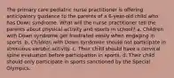 The primary care pediatric nurse practitioner is offering anticipatory guidance to the parents of a 6-year-old child who has Down syndrome. What will the nurse practitioner tell the parents about physical activity and sports in school? a. Children with Down syndrome get frustrated easily when engaging in sports. b. Children with Down syndrome should not participate in strenuous aerobic activity. c. Their child should have a cervical spine evaluation before participation in sports. d. Their child should only participate in sports sanctioned by the Special Olympics.