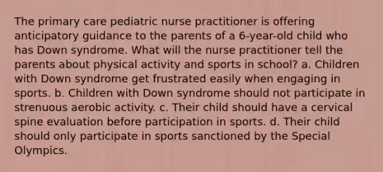 The primary care pediatric nurse practitioner is offering anticipatory guidance to the parents of a 6-year-old child who has Down syndrome. What will the nurse practitioner tell the parents about physical activity and sports in school? a. Children with Down syndrome get frustrated easily when engaging in sports. b. Children with Down syndrome should not participate in strenuous aerobic activity. c. Their child should have a cervical spine evaluation before participation in sports. d. Their child should only participate in sports sanctioned by the Special Olympics.