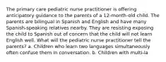 The primary care pediatric nurse practitioner is offering anticipatory guidance to the parents of a 12-month-old child. The parents are bilingual in Spanish and English and have many Spanish-speaking relatives nearby. They are resisting exposing the child to Spanish out of concern that the child will not learn English well. What will the pediatric nurse practitioner tell the parents? a. Children who learn two languages simultaneously often confuse them in conversation. b. Children with multi-la