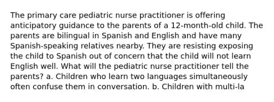 The primary care pediatric nurse practitioner is offering anticipatory guidance to the parents of a 12-month-old child. The parents are bilingual in Spanish and English and have many Spanish-speaking relatives nearby. They are resisting exposing the child to Spanish out of concern that the child will not learn English well. What will the pediatric nurse practitioner tell the parents? a. Children who learn two languages simultaneously often confuse them in conversation. b. Children with multi-la