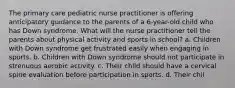 The primary care pediatric nurse practitioner is offering anticipatory guidance to the parents of a 6-year-old child who has Down syndrome. What will the nurse practitioner tell the parents about physical activity and sports in school? a. Children with Down syndrome get frustrated easily when engaging in sports. b. Children with Down syndrome should not participate in strenuous aerobic activity. c. Their child should have a cervical spine evaluation before participation in sports. d. Their chil