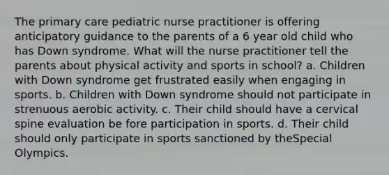 The primary care pediatric nurse practitioner is offering anticipatory guidance to the parents of a 6 year old child who has Down syndrome. What will the nurse practitioner tell the parents about physical activity and sports in school? a. Children with Down syndrome get frustrated easily when engaging in sports. b. Children with Down syndrome should not participate in strenuous aerobic activity. c. Their child should have a cervical spine evaluation be fore participation in sports. d. Their child should only participate in sports sanctioned by theSpecial Olympics.