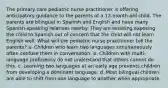 The primary care pediatric nurse practitioner is offering anticipatory guidance to the parents of a 12-month-old child. The parents are bilingual in Spanish and English and have many Spanish-speaking relatives nearby. They are resisting exposing the child to Spanish out of concern that the child will not learn English well. What will the pediatric nurse practitioner tell the parents? a. Children who learn two languages simultaneously often confuse them in conversation. b. Children with multi-language proficiency do not understand that others cannot do this. c. Learning two languages at an early age prevents children from developing a dominant language. d. Most bilingual children are able to shift from one language to another when appropriate.