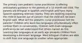 The primary care pediatric nurse practitioner is offering anticipatory guidance to the parents of a 12-month-old child. The parents are bilingual in Spanish and English and have many Spanish-speaking relatives nearby. They are resisting exposing the child to Spanish out of concern that the child will not learn English well. What will the pediatric nurse practitioner tell the parents? Children who learn two languages simultaneously often confuse them in conversation. Children with multi-language proficiency do not understand that others cannot do this. Learning two languages at an early age prevents children from developing a dominant language. Most bilingual children are able to shift from one language to another when appropriate.