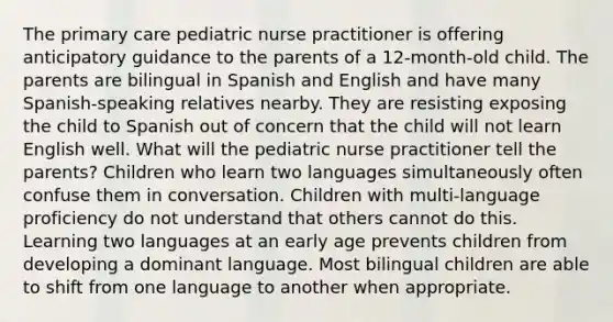 The primary care pediatric nurse practitioner is offering anticipatory guidance to the parents of a 12-month-old child. The parents are bilingual in Spanish and English and have many Spanish-speaking relatives nearby. They are resisting exposing the child to Spanish out of concern that the child will not learn English well. What will the pediatric nurse practitioner tell the parents? Children who learn two languages simultaneously often confuse them in conversation. Children with multi-language proficiency do not understand that others cannot do this. Learning two languages at an early age prevents children from developing a dominant language. Most bilingual children are able to shift from one language to another when appropriate.