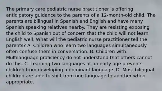 The primary care pediatric nurse practitioner is offering anticipatory guidance to the parents of a 12-month-old child. The parents are bilingual in Spanish and English and have many Spanish speaking relatives nearby. They are resisting exposing the child to Spanish out of concern that the child will not learn English well. What will the pediatric nurse practitioner tell the parents? A. Children who learn two languages simultaneously often confuse them in conversation. B. Children with Multilanguage proficiency do not understand that others cannot do this. C. Learning two languages at an early age prevents children from developing a dominant language. D. Most bilingual children are able to shift from one language to another when appropriate.