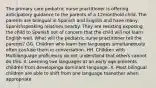 The primary care pediatric nurse practitioner is offering anticipatory guidance to the parents of a 12monthold child. The parents are bilingual in Spanish and English and have many Spanishspeaking relatives nearby. They are resisting exposing the child to Spanish out of concern that the child will not learn English well. What will the pediatric nurse practitioner tell the parents? GG. Children who learn two languages simultaneously often confuse them in conversation. HH. Children with Multilanguage proficiency do not understand that others cannot do this. II. Learning two languages at an early age prevents children from developinga dominant language. X. Most bilingual children are able to shift from one language toanother when appropriate