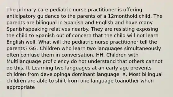 The primary care pediatric nurse practitioner is offering anticipatory guidance to the parents of a 12monthold child. The parents are bilingual in Spanish and English and have many Spanishspeaking relatives nearby. They are resisting exposing the child to Spanish out of concern that the child will not learn English well. What will the pediatric nurse practitioner tell the parents? GG. Children who learn two languages simultaneously often confuse them in conversation. HH. Children with Multilanguage proficiency do not understand that others cannot do this. II. Learning two languages at an early age prevents children from developinga dominant language. X. Most bilingual children are able to shift from one language toanother when appropriate