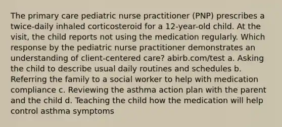 The primary care pediatric nurse practitioner (PNP) prescribes a twice-daily inhaled corticosteroid for a 12-year-old child. At the visit, the child reports not using the medication regularly. Which response by the pediatric nurse practitioner demonstrates an understanding of client-centered care? abirb.com/test a. Asking the child to describe usual daily routines and schedules b. Referring the family to a social worker to help with medication compliance c. Reviewing the asthma action plan with the parent and the child d. Teaching the child how the medication will help control asthma symptoms