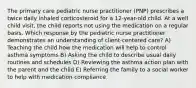 The primary care pediatric nurse practitioner (PNP) prescribes a twice daily inhaled corticosteroid for a 12-year-old child. At a well child visit, the child reports not using the medication on a regular basis. Which response by the pediatric nurse practitioner demonstrates an understanding of client-centered care? A) Teaching the child how the medication will help to control asthma symptoms B) Asking the child to describe usual daily routines and schedules D) Reviewing the asthma action plan with the parent and the child E) Referring the family to a social worker to help with medication compliance