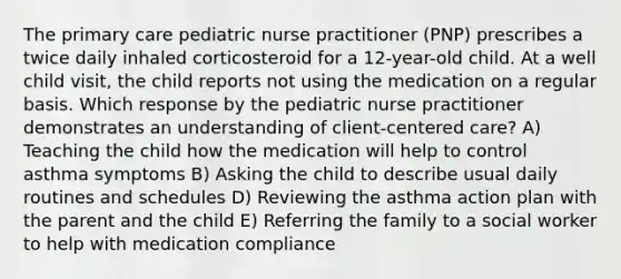 The primary care pediatric nurse practitioner (PNP) prescribes a twice daily inhaled corticosteroid for a 12-year-old child. At a well child visit, the child reports not using the medication on a regular basis. Which response by the pediatric nurse practitioner demonstrates an understanding of client-centered care? A) Teaching the child how the medication will help to control asthma symptoms B) Asking the child to describe usual daily routines and schedules D) Reviewing the asthma action plan with the parent and the child E) Referring the family to a social worker to help with medication compliance