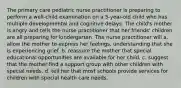 The primary care pediatric nurse practitioner is preparing to perform a well-child examination on a 5-year-old child who has multiple developmental and cognitive delays. The child's mother is angry and tells the nurse practitioner that her friends' children are all preparing for kindergarten. The nurse practitioner will a. allow the mother to express her feelings, understanding that she is experiencing grief. b. reassure the mother that special educational opportunities are available for her child. c. suggest that the mother find a support group with other children with special needs. d. tell her that most schools provide services for children with special health care needs.