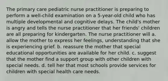 The primary care pediatric nurse practitioner is preparing to perform a well-child examination on a 5-year-old child who has multiple developmental and cognitive delays. The child's mother is angry and tells the nurse practitioner that her friends' children are all preparing for kindergarten. The nurse practitioner will a. allow the mother to express her feelings, understanding that she is experiencing grief. b. reassure the mother that special educational opportunities are available for her child. c. suggest that the mother find a support group with other children with special needs. d. tell her that most schools provide services for children with special health care needs.