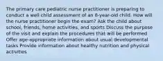 The primary care pediatric nurse practitioner is preparing to conduct a well child assessment of an 8-year-old child. How will the nurse practitioner begin the exam? Ask the child about school, friends, home activities, and sports Discuss the purpose of the visit and explain the procedures that will be performed Offer age-appropriate information about usual developmental tasks Provide information about healthy nutrition and physical activities