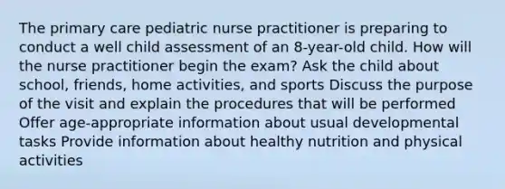 The primary care pediatric nurse practitioner is preparing to conduct a well child assessment of an 8-year-old child. How will the nurse practitioner begin the exam? Ask the child about school, friends, home activities, and sports Discuss the purpose of the visit and explain the procedures that will be performed Offer age-appropriate information about usual developmental tasks Provide information about healthy nutrition and physical activities