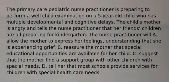 The primary care pediatric nurse practitioner is preparing to perform a well child examination on a 5-year-old child who has multiple developmental and cognitive delays. The child's mother is angry and tells the nurse practitioner that her friends' children are all preparing for kindergarten. The nurse practitioner will A. allow the mother to express her feelings, understanding that she is experiencing grief. B. reassure the mother that special educational opportunities are available for her child. C. suggest that the mother find a support group with other children with special needs. D. tell her that most schools provide services for children with special health care needs.