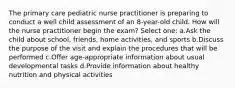 The primary care pediatric nurse practitioner is preparing to conduct a well child assessment of an 8-year-old child. How will the nurse practitioner begin the exam? Select one: a.Ask the child about school, friends, home activities, and sports b.Discuss the purpose of the visit and explain the procedures that will be performed c.Offer age-appropriate information about usual developmental tasks d.Provide information about healthy nutrition and physical activities