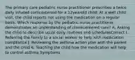 The primary care pediatric nurse practitioner prescribes a twice daily inhaled corticosteroid for a 12yearold child. At a well child visit, the child reports not using the medication on a regular basis. Which response by the pediatric nurse practitioner demonstrates an understanding of clientcentered care? A. Asking the child to describe usual daily routines and schedulesCorrect I. Referring the family to a social worker to help with medication compliance J. Reviewing the asthma action plan with the parent and the child K. Teaching the child how the medication will help to control asthma Symptoms