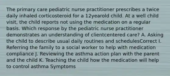 The primary care pediatric nurse practitioner prescribes a twice daily inhaled corticosteroid for a 12yearold child. At a well child visit, the child reports not using the medication on a regular basis. Which response by the pediatric nurse practitioner demonstrates an understanding of clientcentered care? A. Asking the child to describe usual daily routines and schedulesCorrect I. Referring the family to a social worker to help with medication compliance J. Reviewing the asthma action plan with the parent and the child K. Teaching the child how the medication will help to control asthma Symptoms