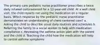 The primary care pediatric nurse practitioner prescribes a twice daily inhaled corticosteroid for a 12-year-old child. At a well child visit, the child reports not using the medication on a regular basis. Which response by the pediatric nurse practitioner demonstrates an understanding of client-centered care? a. Asking the child to describe usual daily routines and schedules b. Referring the family to a social worker to help with medication compliance c. Reviewing the asthma action plan with the parent and the child d. Teaching the child how the medication will help to control asthma symptoms