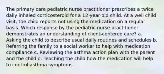 The primary care pediatric nurse practitioner prescribes a twice daily inhaled corticosteroid for a 12-year-old child. At a well child visit, the child reports not using the medication on a regular basis. Which response by the pediatric nurse practitioner demonstrates an understanding of client-centered care? a. Asking the child to describe usual daily routines and schedules b. Referring the family to a social worker to help with medication compliance c. Reviewing the asthma action plan with the parent and the child d. Teaching the child how the medication will help to control asthma symptoms