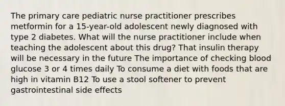 The primary care pediatric nurse practitioner prescribes metformin for a 15-year-old adolescent newly diagnosed with type 2 diabetes. What will the nurse practitioner include when teaching the adolescent about this drug? That insulin therapy will be necessary in the future The importance of checking blood glucose 3 or 4 times daily To consume a diet with foods that are high in vitamin B12 To use a stool softener to prevent gastrointestinal side effects