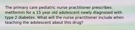 The primary care pediatric nurse practitioner prescribes metformin for a 15 year old adolescent newly diagnosed with type 2 diabetes. What will the nurse practitioner include when teaching the adolescent about this drug?