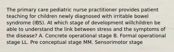 The primary care pediatric nurse practitioner provides patient teaching for children newly diagnosed with irritable bowel syndrome (IBS). At which stage of development willchildren be able to understand the link between stress and the symptoms of the disease? A. Concrete operational stage B. Formal operational stage LL. Pre conceptual stage MM. Sensorimotor stage