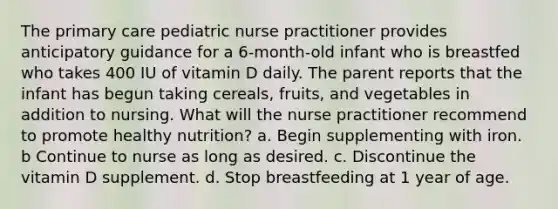 The primary care pediatric nurse practitioner provides anticipatory guidance for a 6-month-old infant who is breastfed who takes 400 IU of vitamin D daily. The parent reports that the infant has begun taking cereals, fruits, and vegetables in addition to nursing. What will the nurse practitioner recommend to promote healthy nutrition? a. Begin supplementing with iron. b Continue to nurse as long as desired. c. Discontinue the vitamin D supplement. d. Stop breastfeeding at 1 year of age.