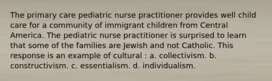 The primary care pediatric nurse practitioner provides well child care for a community of immigrant children from Central America. The pediatric nurse practitioner is surprised to learn that some of the families are Jewish and not Catholic. This response is an example of cultural : a. collectivism. b. constructivism. c. essentialism. d. individualism.