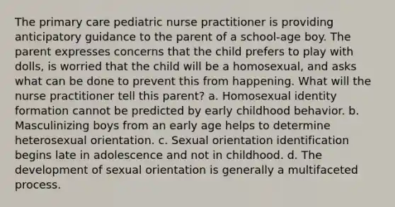 The primary care pediatric nurse practitioner is providing anticipatory guidance to the parent of a school-age boy. The parent expresses concerns that the child prefers to play with dolls, is worried that the child will be a homosexual, and asks what can be done to prevent this from happening. What will the nurse practitioner tell this parent? a. Homosexual identity formation cannot be predicted by early childhood behavior. b. Masculinizing boys from an early age helps to determine heterosexual orientation. c. Sexual orientation identification begins late in adolescence and not in childhood. d. The development of sexual orientation is generally a multifaceted process.