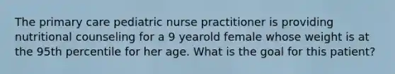 The primary care pediatric nurse practitioner is providing nutritional counseling for a 9 yearold female whose weight is at the 95th percentile for her age. What is the goal for this patient?