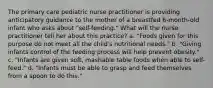 The primary care pediatric nurse practitioner is providing anticipatory guidance to the mother of a breastfed 6-month-old infant who asks about "self-feeding." What will the nurse practitioner tell her about this practice? a. "Foods given for this purpose do not meet all the child's nutritional needs." b. "Giving infants control of the feeding process will help prevent obesity." c. "Infants are given soft, mashable table foods when able to self-feed." d. "Infants must be able to grasp and feed themselves from a spoon to do this."