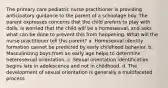 The primary care pediatric nurse practitioner is providing anticipatory guidance to the parent of a schoolage boy. The parent expresses concerns that the child prefers to play with dolls, is worried that the child will be a homosexual, and asks what can be done to prevent this from happening. What will the nurse practitioner tell this parent? a. Homosexual identity formation cannot be predicted by early childhood behavior. b. Masculinizing boys from an early age helps to determine heterosexual orientation. c. Sexual orientation identification begins late in adolescence and not in childhood. d. The development of sexual orientation is generally a multifaceted process.