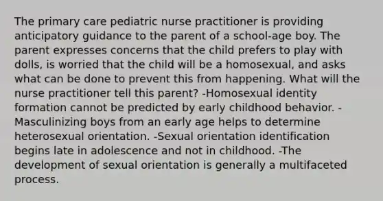 The primary care pediatric nurse practitioner is providing anticipatory guidance to the parent of a school-age boy. The parent expresses concerns that the child prefers to play with dolls, is worried that the child will be a homosexual, and asks what can be done to prevent this from happening. What will the nurse practitioner tell this parent? -Homosexual identity formation cannot be predicted by early childhood behavior. -Masculinizing boys from an early age helps to determine heterosexual orientation. -Sexual orientation identification begins late in adolescence and not in childhood. -The development of sexual orientation is generally a multifaceted process.