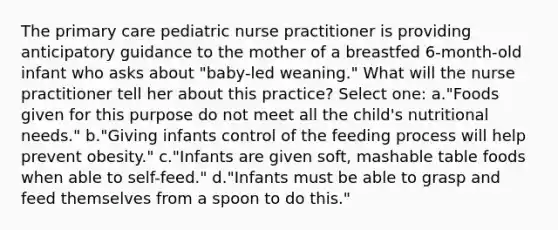 The primary care pediatric nurse practitioner is providing anticipatory guidance to the mother of a breastfed 6-month-old infant who asks about "baby-led weaning." What will the nurse practitioner tell her about this practice? Select one: a."Foods given for this purpose do not meet all the child's nutritional needs." b."Giving infants control of the feeding process will help prevent obesity." c."Infants are given soft, mashable table foods when able to self-feed." d."Infants must be able to grasp and feed themselves from a spoon to do this."