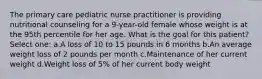 The primary care pediatric nurse practitioner is providing nutritional counseling for a 9-year-old female whose weight is at the 95th percentile for her age. What is the goal for this patient? Select one: a.A loss of 10 to 15 pounds in 6 months b.An average weight loss of 2 pounds per month c.Maintenance of her current weight d.Weight loss of 5% of her current body weight