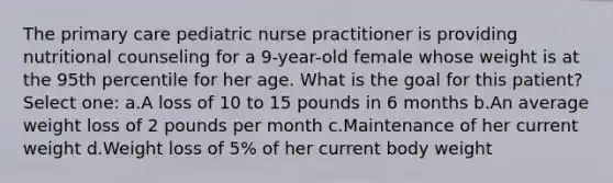 The primary care pediatric nurse practitioner is providing nutritional counseling for a 9-year-old female whose weight is at the 95th percentile for her age. What is the goal for this patient? Select one: a.A loss of 10 to 15 pounds in 6 months b.An average weight loss of 2 pounds per month c.Maintenance of her current weight d.Weight loss of 5% of her current body weight