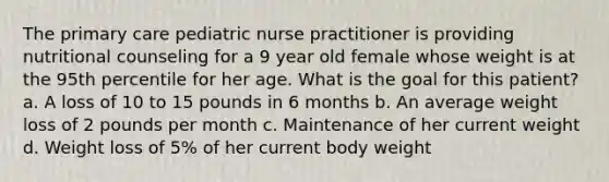 The primary care pediatric nurse practitioner is providing nutritional counseling for a 9 year old female whose weight is at the 95th percentile for her age. What is the goal for this patient? a. A loss of 10 to 15 pounds in 6 months b. An average weight loss of 2 pounds per month c. Maintenance of her current weight d. Weight loss of 5% of her current body weight